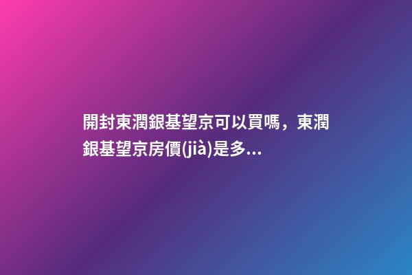 開封東潤銀基望京可以買嗎，東潤銀基望京房價(jià)是多少？